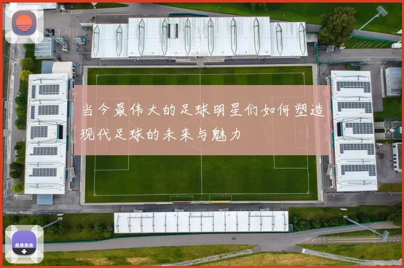 当今最伟大的足球明星们如何塑造现代足球的未来与魅力