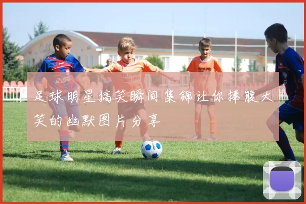 足球明星搞笑瞬间集锦让你捧腹大笑的幽默图片分享