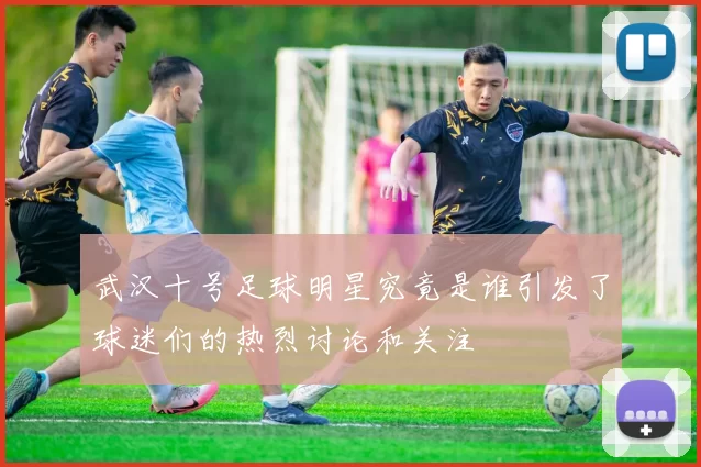 武汉十号足球明星究竟是谁引发了球迷们的热烈讨论和关注
