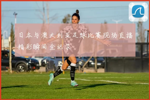 日本与澳大利亚足球比赛现场直播精彩瞬间全记录