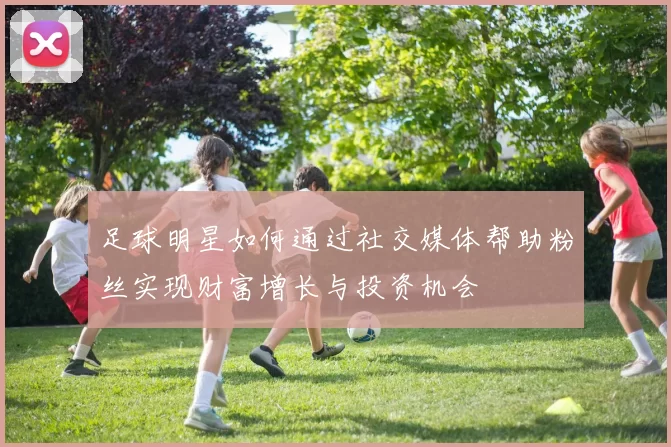 足球明星如何通过社交媒体帮助粉丝实现财富增长与投资机会