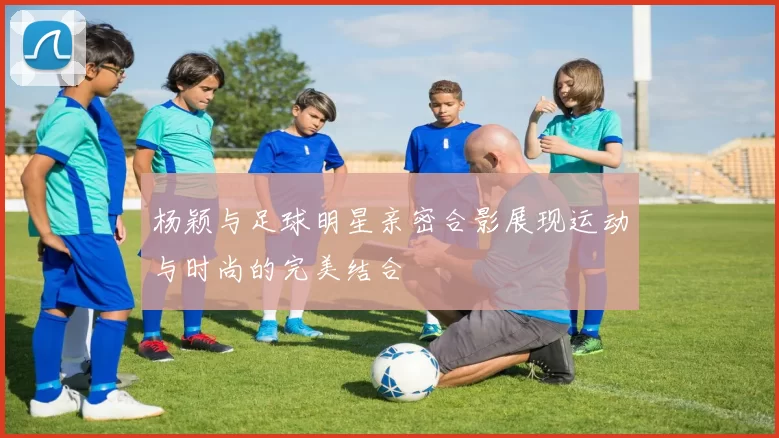 杨颖与足球明星亲密合影展现运动与时尚的完美结合