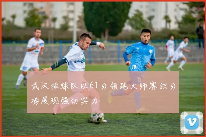 武汉排球队以61分领跑大师赛积分榜展现强劲实力