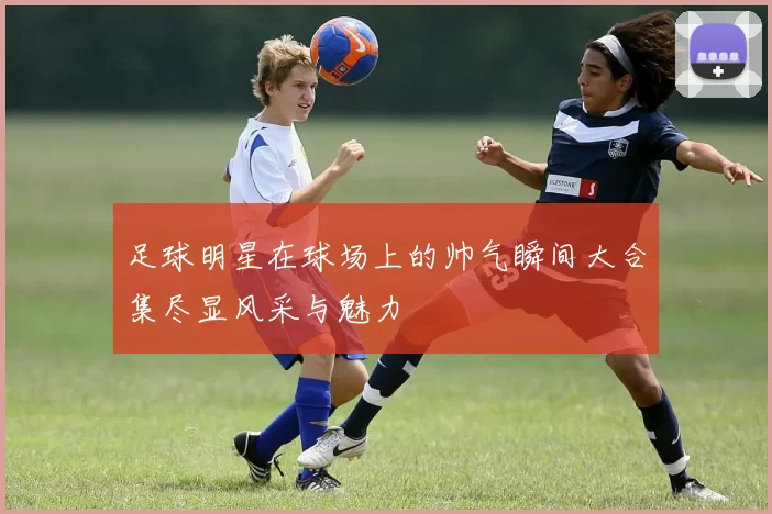 足球明星在球场上的帅气瞬间大合集尽显风采与魅力