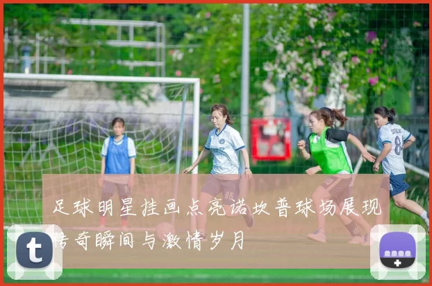 足球明星挂画点亮诺坎普球场展现传奇瞬间与激情岁月