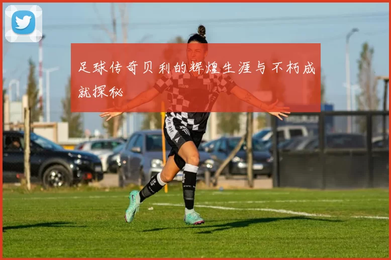 足球传奇贝利的辉煌生涯与不朽成就探秘