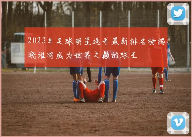 2023年足球明星选手最新排名榜揭晓谁将成为世界之巅的球王