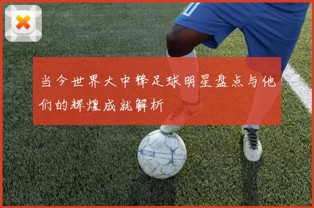 当今世界大中锋足球明星盘点与他们的辉煌成就解析