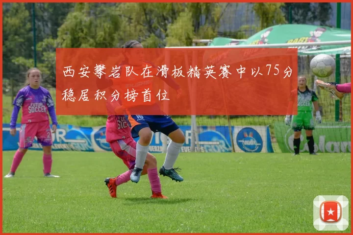 西安攀岩队在滑板精英赛中以75分稳居积分榜首位