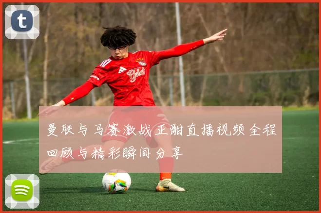 曼联与马赛激战正酣直播视频全程回顾与精彩瞬间分享