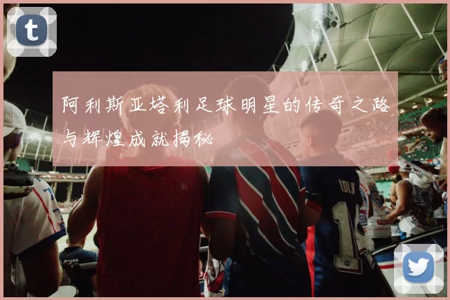阿利斯亚塔利足球明星的传奇之路与辉煌成就揭秘