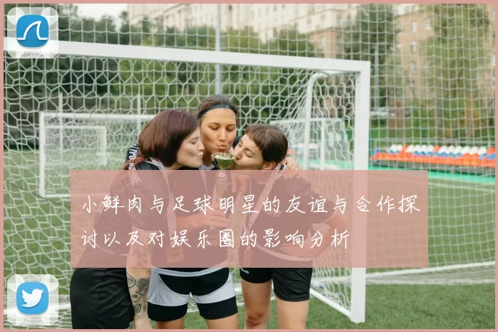 小鲜肉与足球明星的友谊与合作探讨以及对娱乐圈的影响分析