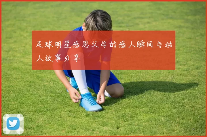 足球明星感恩父母的感人瞬间与动人故事分享