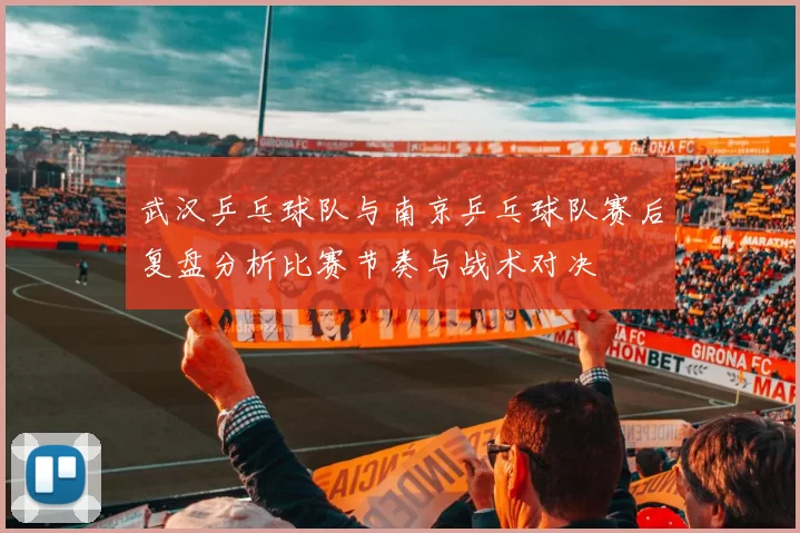 武汉乒乓球队与南京乒乓球队赛后复盘分析比赛节奏与战术对决