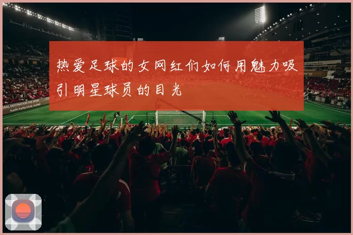热爱足球的女网红们如何用魅力吸引明星球员的目光