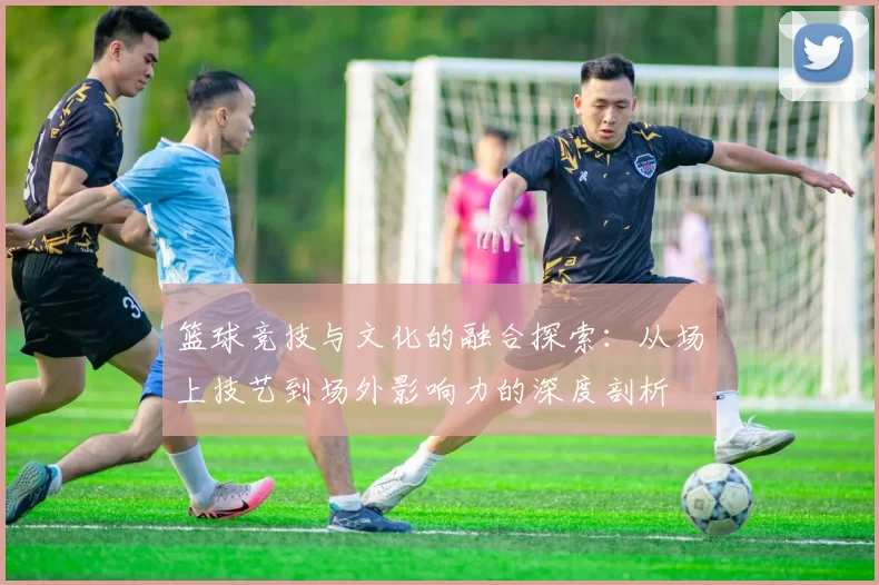 篮球竞技与文化的融合探索：从场上技艺到场外影响力的深度剖析
