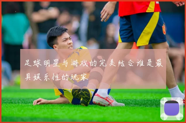 足球明星与游戏的完美结合谁是最具娱乐性的玩家