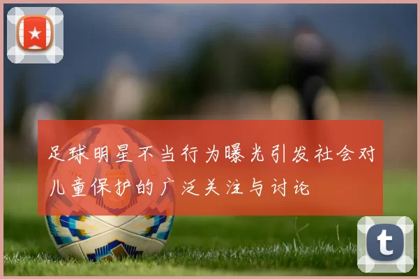 足球明星不当行为曝光引发社会对儿童保护的广泛关注与讨论