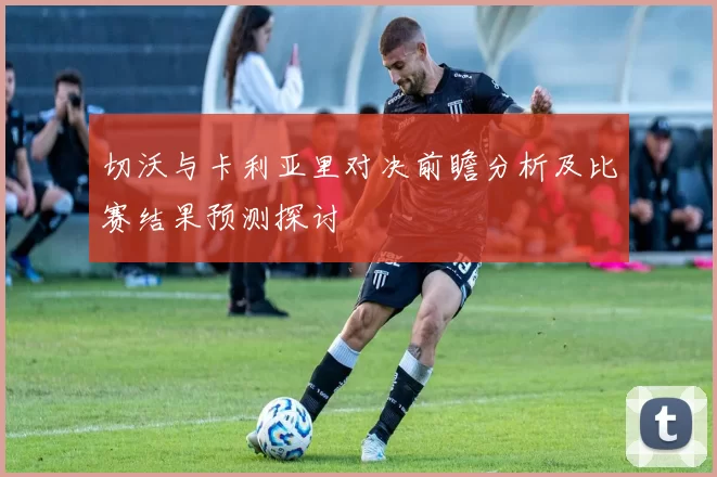 切沃与卡利亚里对决前瞻分析及比赛结果预测探讨