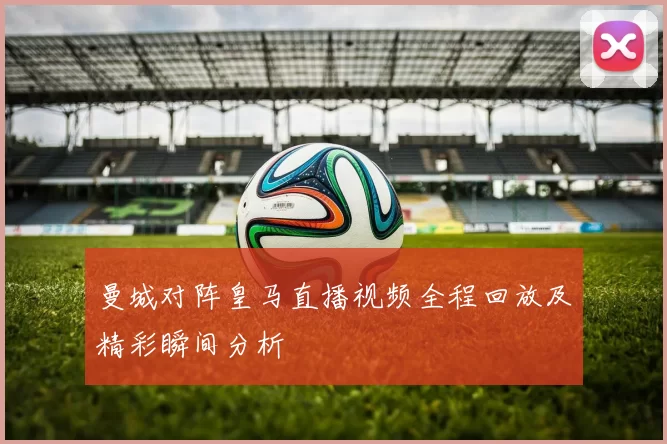 曼城对阵皇马直播视频全程回放及精彩瞬间分析