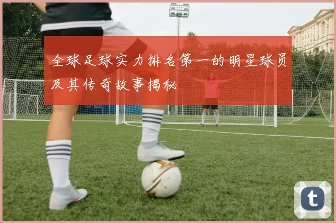 全球足球实力排名第一的明星球员及其传奇故事揭秘