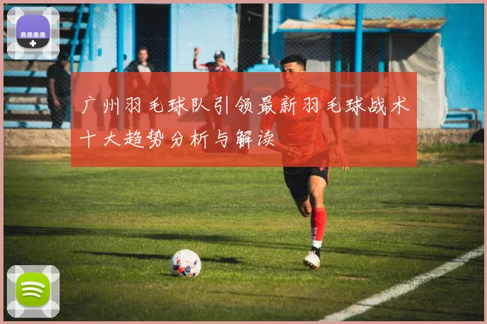 广州羽毛球队引领最新羽毛球战术十大趋势分析与解读