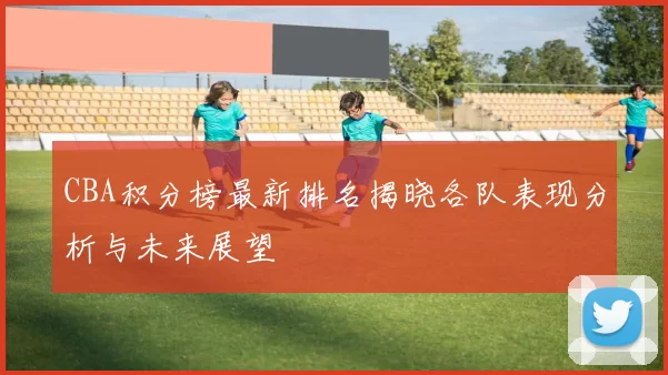 CBA积分榜最新排名揭晓各队表现分析与未来展望