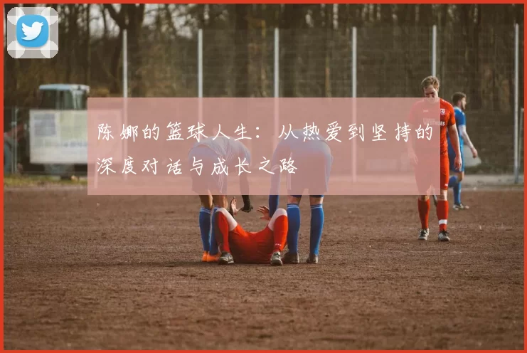 陈娜的篮球人生：从热爱到坚持的深度对话与成长之路