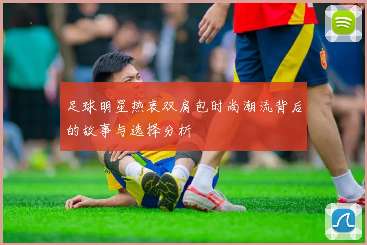 足球明星热衷双肩包时尚潮流背后的故事与选择分析