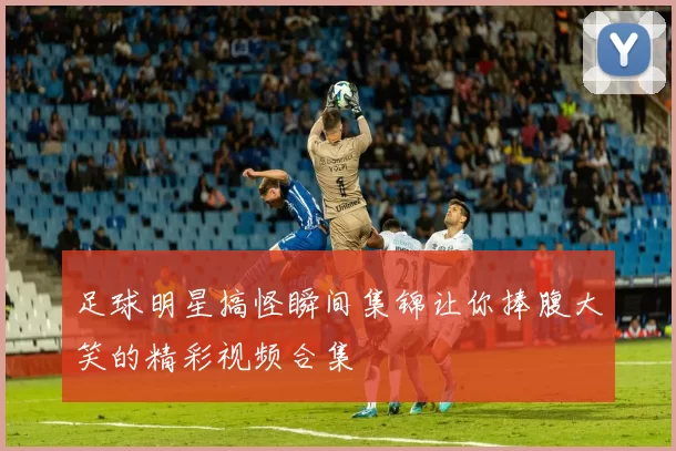 足球明星搞怪瞬间集锦让你捧腹大笑的精彩视频合集