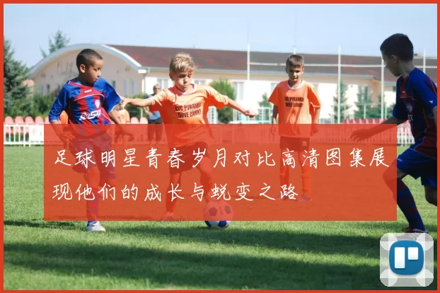 足球明星青春岁月对比高清图集展现他们的成长与蜕变之路