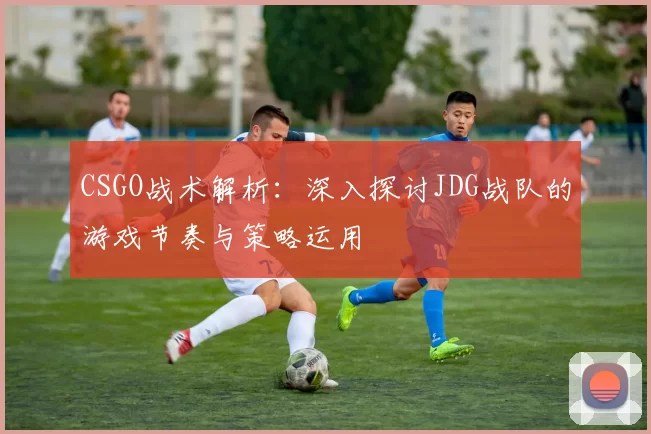 CSGO战术解析：深入探讨JDG战队的游戏节奏与策略运用
