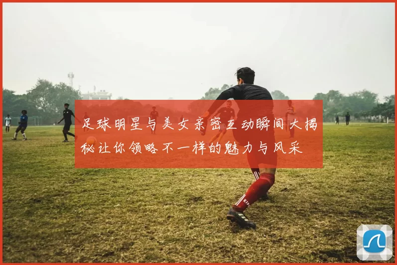 足球明星与美女亲密互动瞬间大揭秘让你领略不一样的魅力与风采