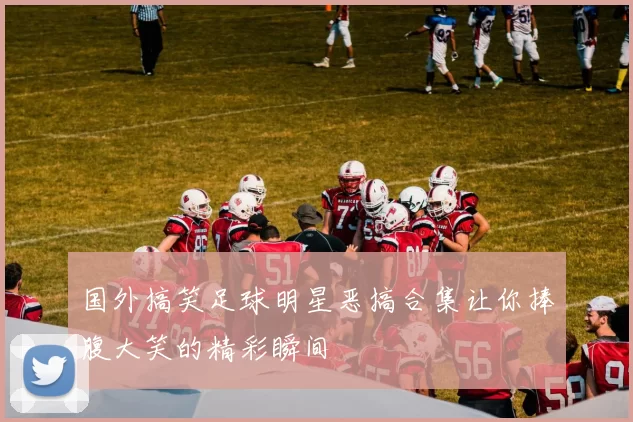 国外搞笑足球明星恶搞合集让你捧腹大笑的精彩瞬间