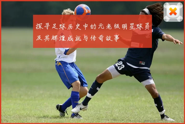 探寻足球历史中的元老级明星球员及其辉煌成就与传奇故事