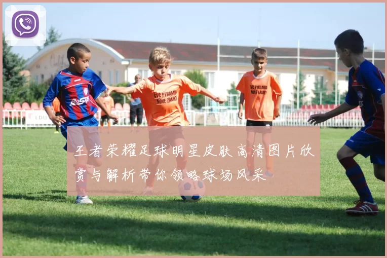 王者荣耀足球明星皮肤高清图片欣赏与解析带你领略球场风采