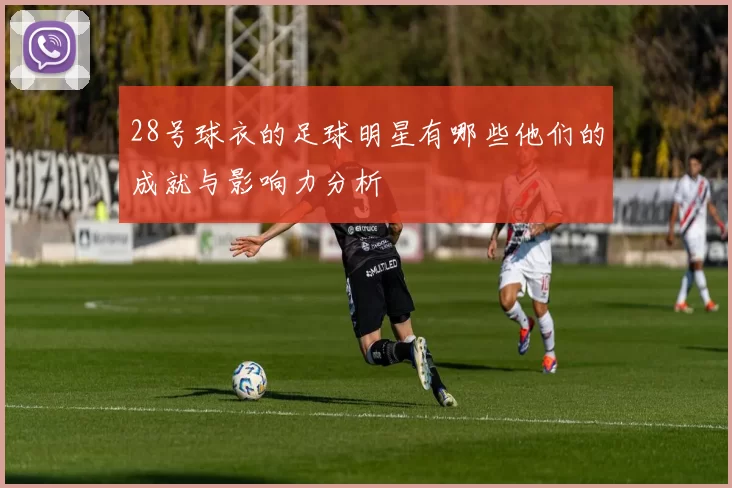 28号球衣的足球明星有哪些他们的成就与影响力分析