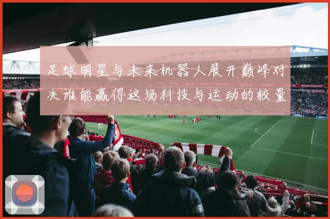足球明星与未来机器人展开巅峰对决谁能赢得这场科技与运动的较量