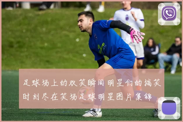 足球场上的欢笑瞬间明星们的搞笑时刻尽在笑场足球明星图片集锦