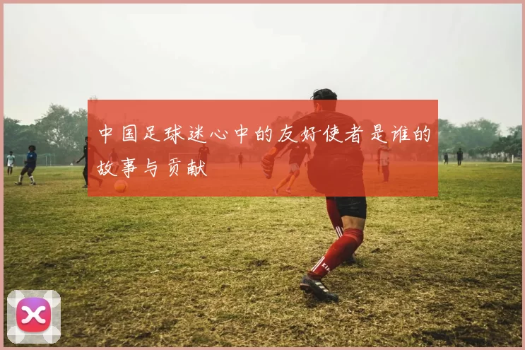 中国足球迷心中的友好使者是谁的故事与贡献