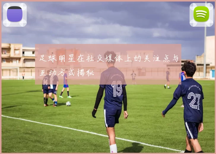 足球明星在社交媒体上的关注点与互动方式揭秘