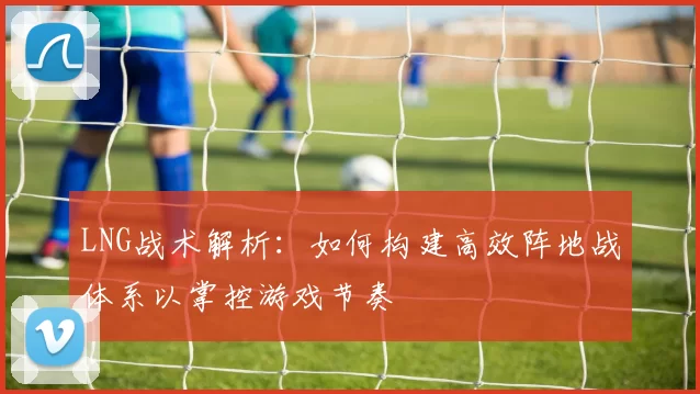 LNG战术解析：如何构建高效阵地战体系以掌控游戏节奏