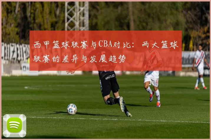 西甲篮球联赛与CBA对比：两大篮球联赛的差异与发展趋势