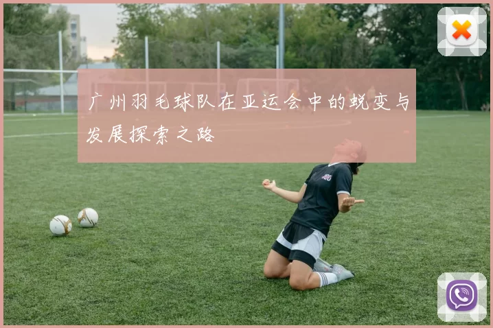 广州羽毛球队在亚运会中的蜕变与发展探索之路