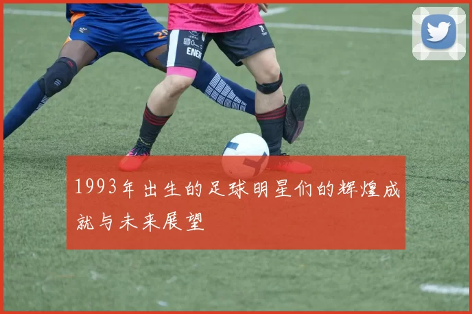 1993年出生的足球明星们的辉煌成就与未来展望