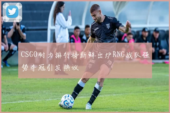 CSGO耐力排行榜新鲜出炉RNG战队强势夺冠引发热议