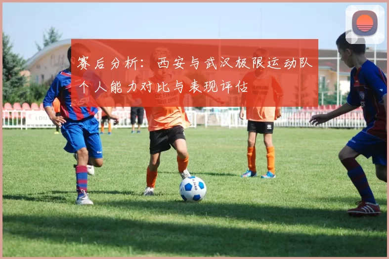 赛后分析：西安与武汉极限运动队个人能力对比与表现评估