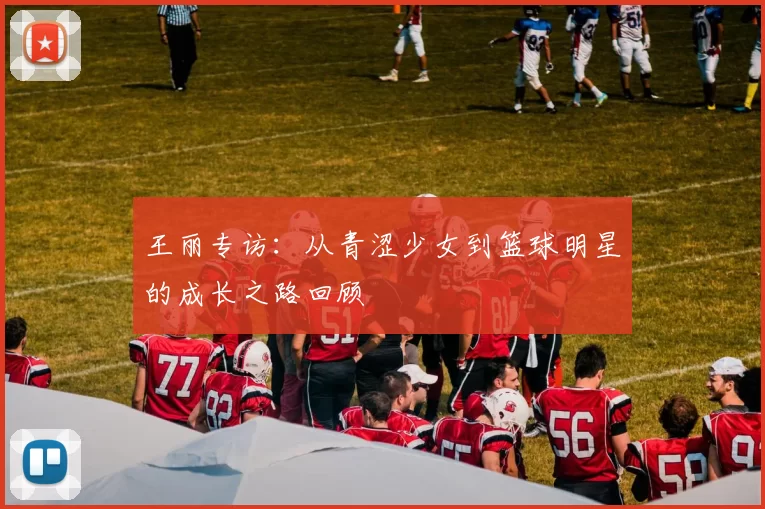 王丽专访：从青涩少女到篮球明星的成长之路回顾