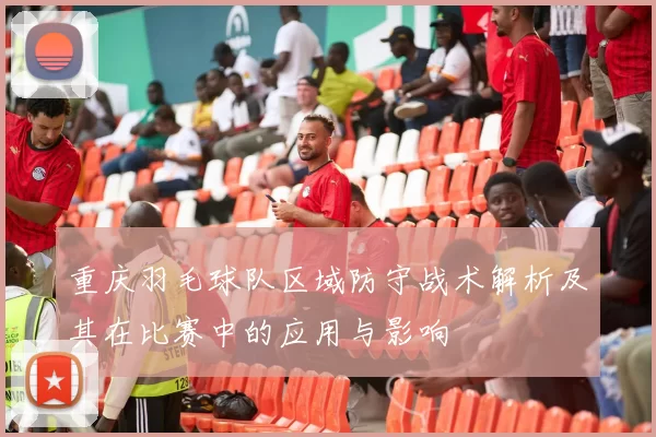 重庆羽毛球队区域防守战术解析及其在比赛中的应用与影响