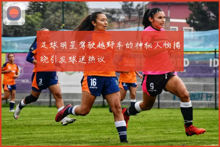 足球明星驾驶越野车的神秘人物揭晓引发球迷热议